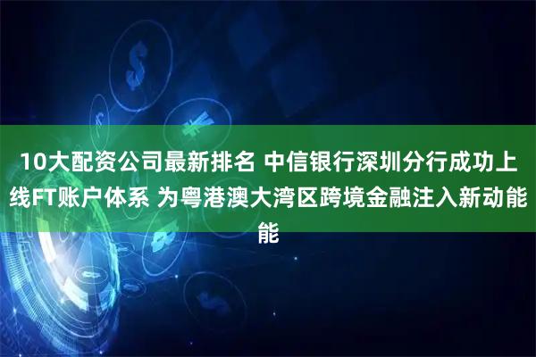 10大配资公司最新排名 中信银行深圳分行成功上线FT账户体系 为粤港澳大湾区跨境金融注入新动能