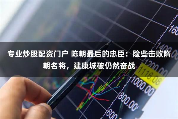 专业炒股配资门户 陈朝最后的忠臣：险些击败隋朝名将，建康城破仍然奋战