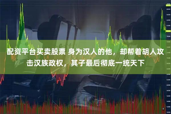 配资平台买卖股票 身为汉人的他，却帮着胡人攻击汉族政权，其子最后彻底一统天下