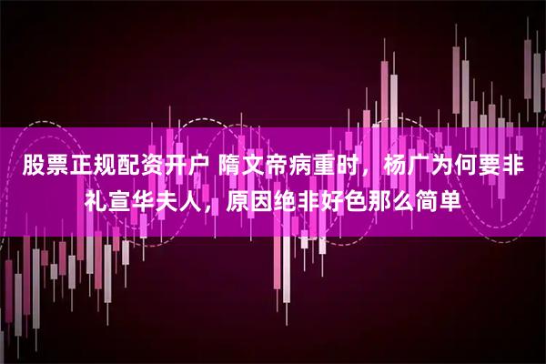 股票正规配资开户 隋文帝病重时，杨广为何要非礼宣华夫人，原因绝非好色那么简单
