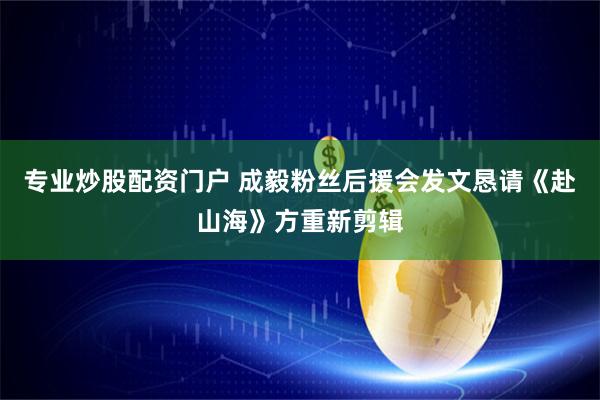 专业炒股配资门户 成毅粉丝后援会发文恳请《赴山海》方重新剪辑