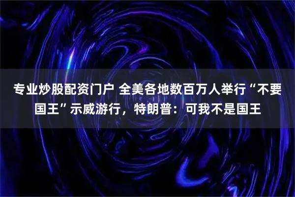 专业炒股配资门户 全美各地数百万人举行“不要国王”示威游行，特朗普：可我不是国王