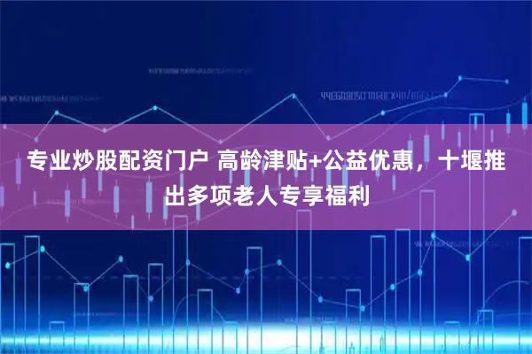 专业炒股配资门户 高龄津贴+公益优惠，十堰推出多项老人专享福利