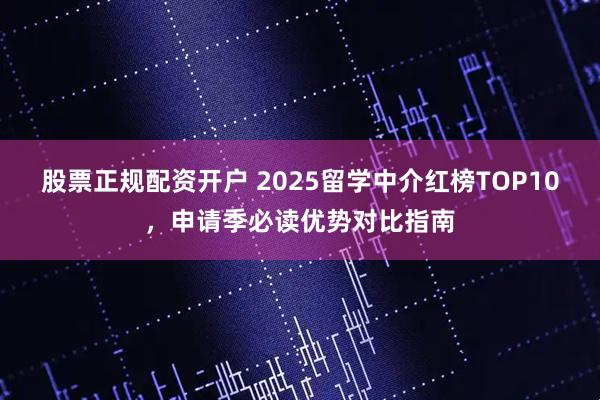 股票正规配资开户 2025留学中介红榜TOP10，申请季必读优势对比指南