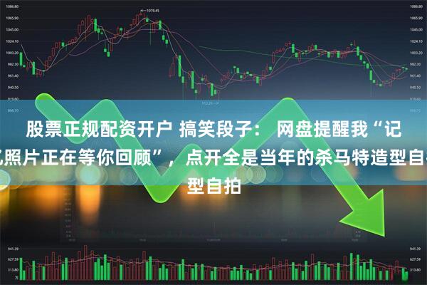 股票正规配资开户 搞笑段子： 网盘提醒我“记忆照片正在等你回顾”，点开全是当年的杀马特造型自拍