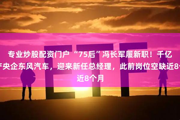 专业炒股配资门户 “75后”冯长军履新职！千亿资产央企东风汽车，迎来新任总经理，此前岗位空缺近8个月