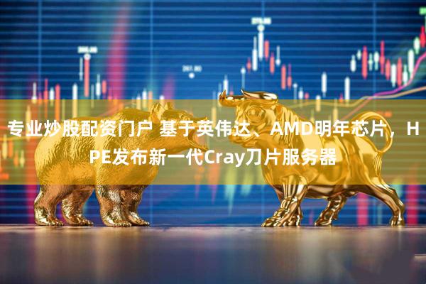 专业炒股配资门户 基于英伟达、AMD明年芯片，HPE发布新一代Cray刀片服务器
