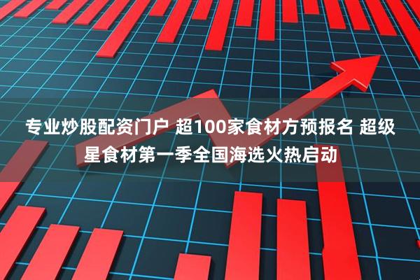 专业炒股配资门户 超100家食材方预报名 超级星食材第一季全国海选火热启动