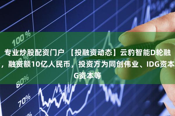 专业炒股配资门户 【投融资动态】云豹智能D轮融资，融资额10亿人民币，投资方为同创伟业、IDG资本等