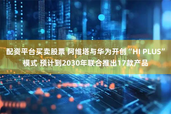 配资平台买卖股票 阿维塔与华为开创“HI PLUS”模式 预计到2030年联合推出17款产品