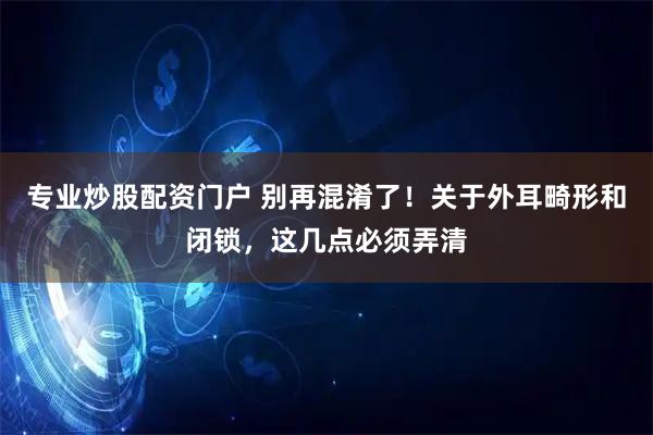 专业炒股配资门户 别再混淆了！关于外耳畸形和闭锁，这几点必须弄清