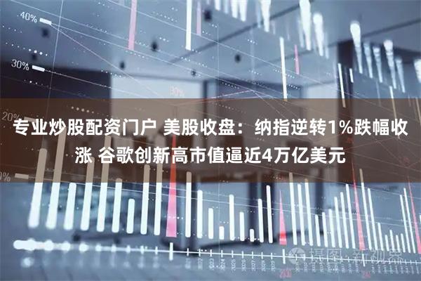 专业炒股配资门户 美股收盘：纳指逆转1%跌幅收涨 谷歌创新高市值逼近4万亿美元