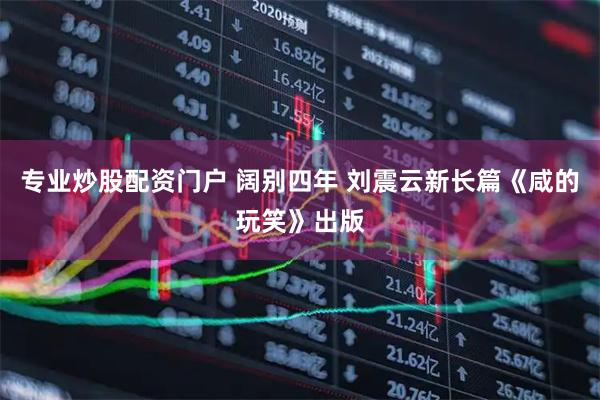专业炒股配资门户 阔别四年 刘震云新长篇《咸的玩笑》出版