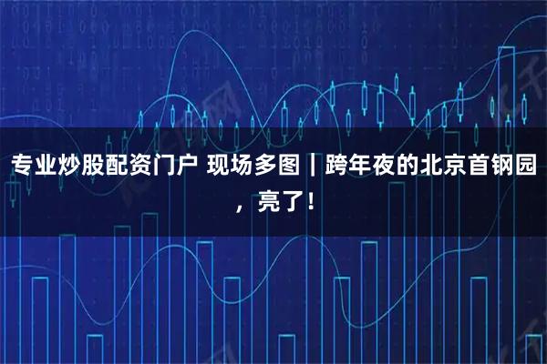专业炒股配资门户 现场多图｜跨年夜的北京首钢园，亮了！