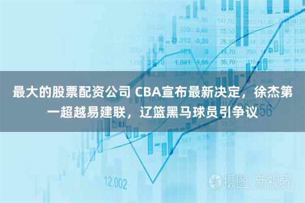 最大的股票配资公司 CBA宣布最新决定，徐杰第一超越易建联，辽篮黑马球员引争议