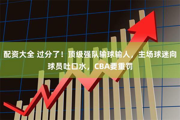 配资大全 过分了！顶级强队输球输人，主场球迷向球员吐口水，CBA要重罚