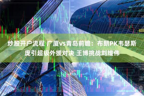 炒股开户流程 广厦vs青岛前瞻：布朗PK韦瑟斯庞引超级外援对决 王博挑战刘维伟