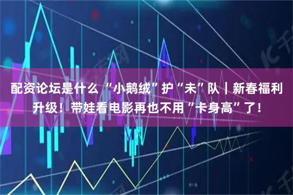 配资论坛是什么 “小鹅绒”护“未”队｜新春福利升级！带娃看电影再也不用“卡身高”了！