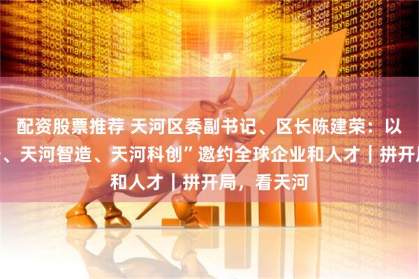 配资股票推荐 天河区委副书记、区长陈建荣：以“天河服务、天河智造、天河科创”邀约全球企业和人才｜拼开局，看天河