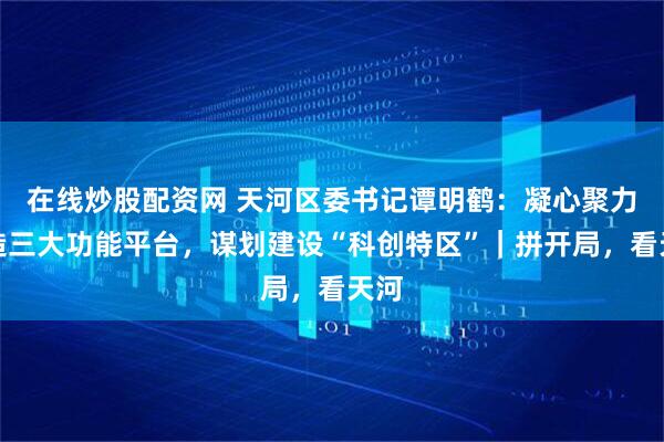 在线炒股配资网 天河区委书记谭明鹤：凝心聚力打造三大功能平台，谋划建设“科创特区”｜拼开局，看天河