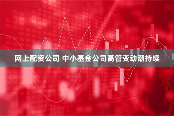 网上配资公司 中小基金公司高管变动潮持续