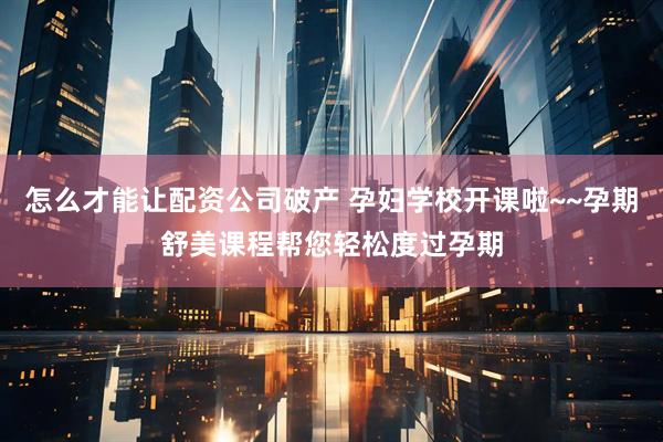 怎么才能让配资公司破产 孕妇学校开课啦~~孕期舒美课程帮您轻松度过孕期